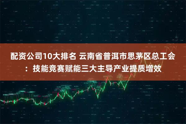 配资公司10大排名 云南省普洱市思茅区总工会：技能竞赛赋能三大主导产业提质增效